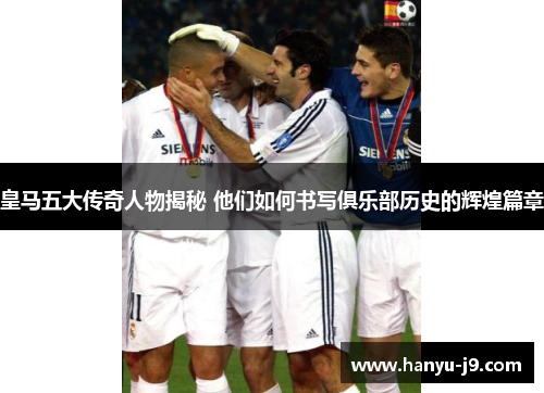 皇马五大传奇人物揭秘 他们如何书写俱乐部历史的辉煌篇章 皇马五大传奇人物揭秘 他们如何书写俱乐部历史的辉煌篇章
