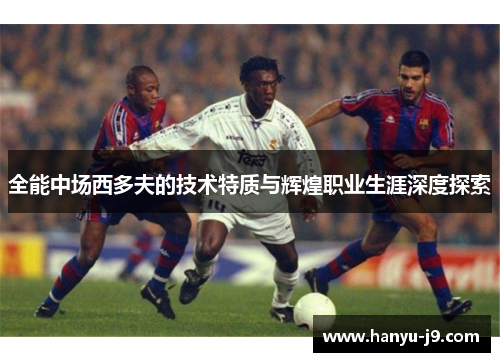 全能中场西多夫的技术特质与辉煌职业生涯深度探索 全能中场西多夫的技术特质与辉煌职业生涯深度探索