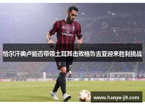 恰尔汗奥卢能否带领土耳其击败格鲁吉亚迎来胜利挑战 恰尔汗奥卢能否带领土耳其击败格鲁吉亚迎来胜利挑战