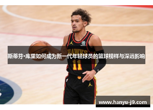 斯蒂芬·库里如何成为新一代年轻球员的篮球榜样与深远影响