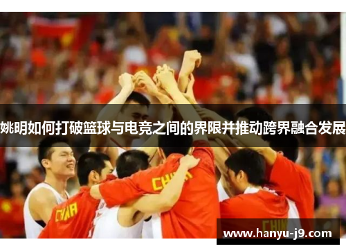 姚明如何打破篮球与电竞之间的界限并推动跨界融合发展