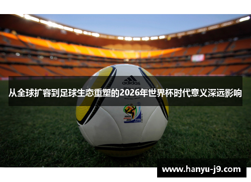 从全球扩容到足球生态重塑的2026年世界杯时代意义深远影响