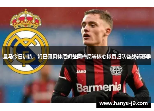 皇马今日训练：姆巴佩贝林厄姆楚阿梅尼等核心球员归队备战新赛季