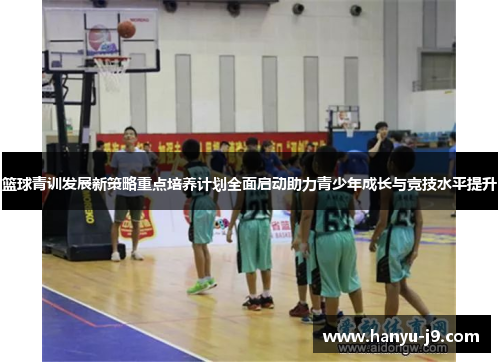篮球青训发展新策略重点培养计划全面启动助力青少年成长与竞技水平提升