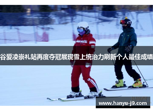 谷爱凌崇礼站再度夺冠展现雪上统治力刷新个人最佳成绩
